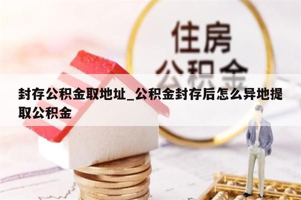 封存公积金取地址_公积金封存后怎么异地提取公积金